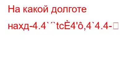 На какой долготе нахд-4.4``tc4',4`4.4-